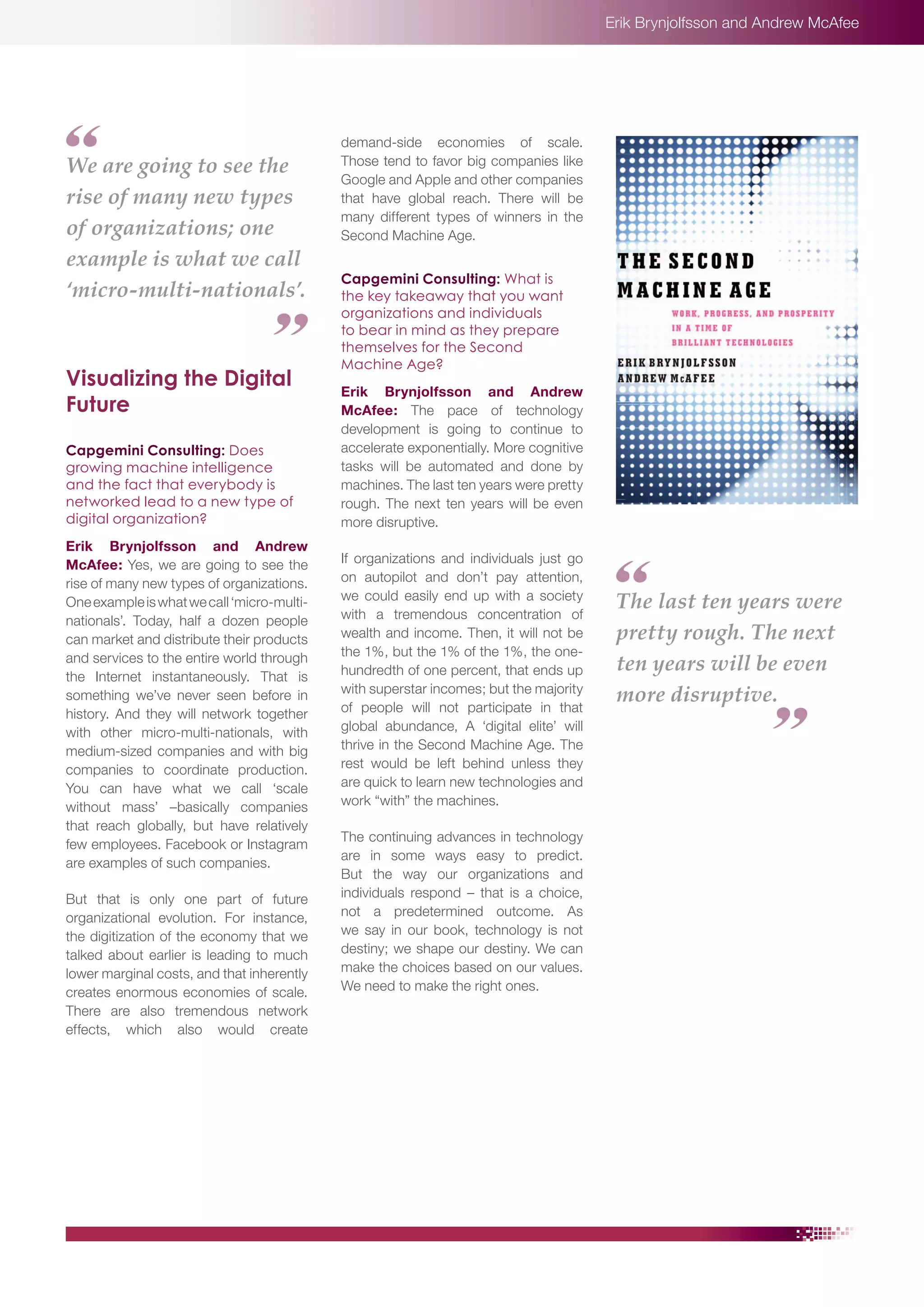 Erik Brynjolfsson and Andrew McAfee

We are going to see the
rise of many new types
of organizations; one
example is what we call
‘micro-multi-nationals’.

Visualizing the Digital
Future
Capgemini Consulting: Does
growing machine intelligence
and the fact that everybody is
networked lead to a new type of
digital organization?
Erik Brynjolfsson and Andrew
McAfee: Yes, we are going to see the
rise of many new types of organizations.
One example is what we call ‘micro-multinationals’. Today, half a dozen people
can market and distribute their products
and services to the entire world through
the Internet instantaneously. That is
something we’ve never seen before in
history. And they will network together
with other micro-multi-nationals, with
medium-sized companies and with big
companies to coordinate production.
You can have what we call ‘scale
without mass’ –basically companies
that reach globally, but have relatively
few employees. Facebook or Instagram
are examples of such companies.
But that is only one part of future
organizational evolution. For instance,
the digitization of the economy that we
talked about earlier is leading to much
lower marginal costs, and that inherently
creates enormous economies of scale.
There are also tremendous network
effects, which also would create

demand-side economies of scale.
Those tend to favor big companies like
Google and Apple and other companies
that have global reach. There will be
many different types of winners in the
Second Machine Age.
Capgemini Consulting: What is
the key takeaway that you want
organizations and individuals
to bear in mind as they prepare
themselves for the Second
Machine Age?
Erik Brynjolfsson and Andrew
McAfee: The pace of technology
development is going to continue to
accelerate exponentially. More cognitive
tasks will be automated and done by
machines. The last ten years were pretty
rough. The next ten years will be even
more disruptive.
If organizations and individuals just go
on autopilot and don’t pay attention,
we could easily end up with a society
with a tremendous concentration of
wealth and income. Then, it will not be
the 1%, but the 1% of the 1%, the onehundredth of one percent, that ends up
with superstar incomes; but the majority
of people will not participate in that
global abundance, A ‘digital elite’ will
thrive in the Second Machine Age. The
rest would be left behind unless they
are quick to learn new technologies and
work “with” the machines.
The continuing advances in technology
are in some ways easy to predict.
But the way our organizations and
individuals respond – that is a choice,
not a predetermined outcome. As
we say in our book, technology is not
destiny; we shape our destiny. We can
make the choices based on our values.
We need to make the right ones.

The last ten years were
pretty rough. The next
ten years will be even
more disruptive.

 