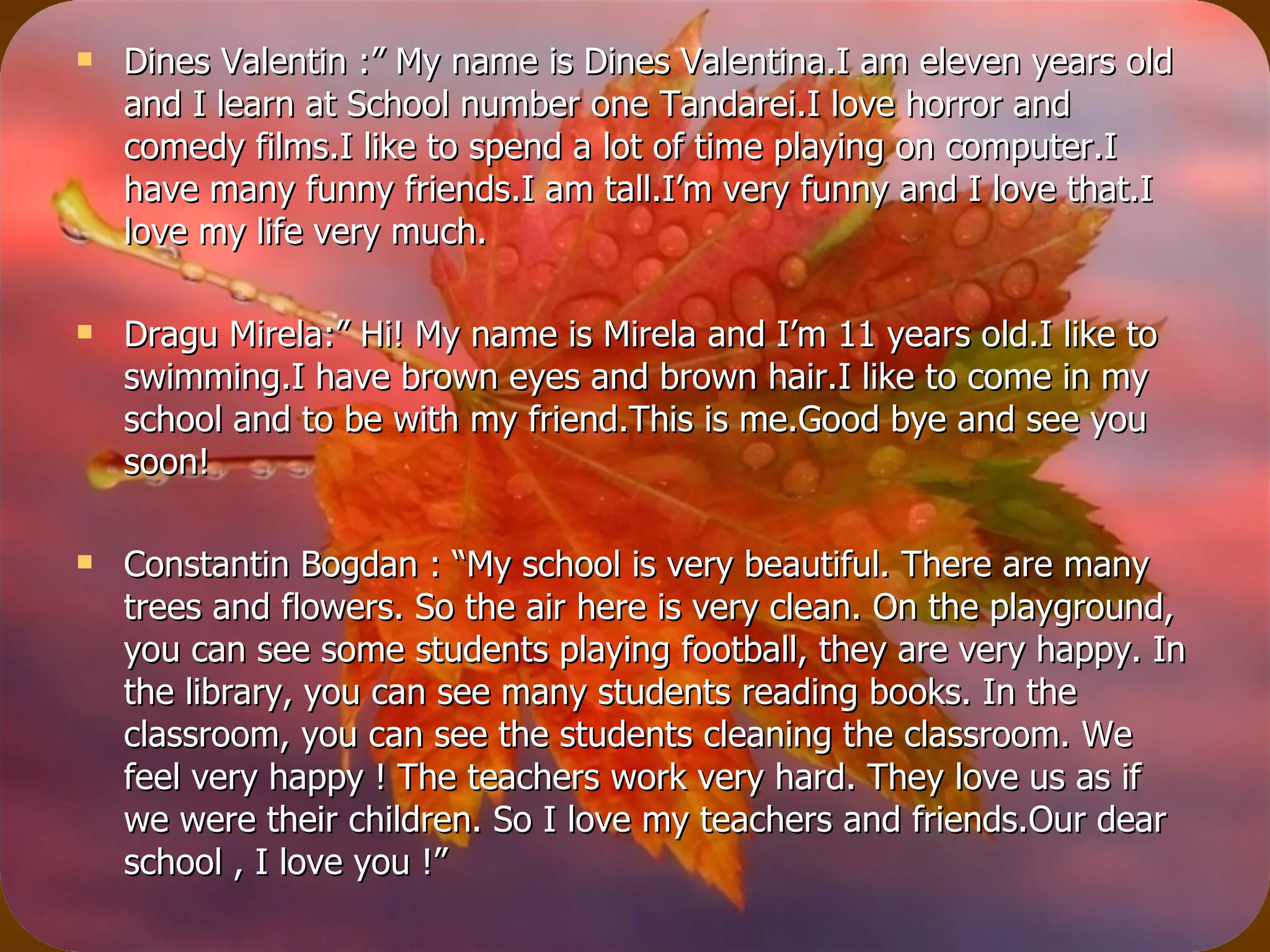 Dines Valentin :” My name is Dines Valentina.I am eleven years old and I learn at School number one Tandarei.I love horror and comedy films.I like to spend a lot of time playing on computer.I have many funny friends.I am tall.I’m very funny and I love that.I love my life very much. Dragu Mirela:” Hi! My name is Mirela and I’m 11 years old.I like to swimming.I have brown eyes and brown hair.I like to come in my school and to be with my friend.This is me.Good bye and see you soon! Constantin Bogdan : “My school is very beautiful. There are many trees and flowers. So the air here is very clean. On the playground, you can see some students playing football, they are very happy. In the library, you can see many students reading books. In the classroom, you can see the students cleaning the classroom. We feel very happy ! The teachers work very hard. They love us as if we were their children. So I love my teachers and friends.Our dear school , I love you !” 