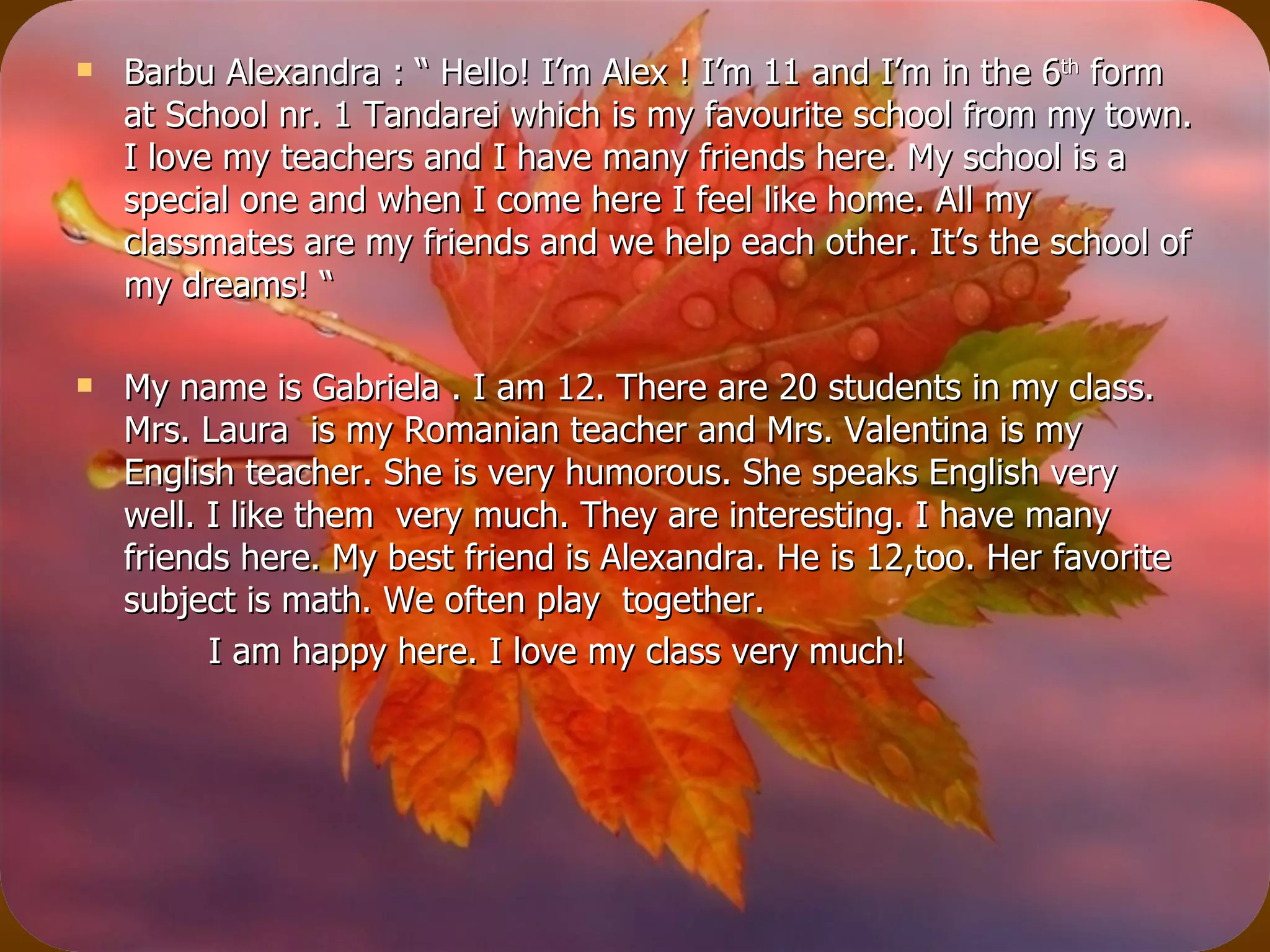 Barbu Alexandra : “ Hello! I’m Alex ! I’m 11 and I’m in the 6 th  form at School nr. 1 Tandarei which is my favourite school from my town. I love my teachers and I have many friends here. My school is a special one and when I come here I feel like home. All my classmates are my friends and we help each other. It’s the school of my dreams! “ My name is Gabriela . I am 12. There are 20 students in my class. Mrs. Laura  is my Romanian teacher and Mrs. Valentina is my  English teacher. She is very humorous. She speaks English very well. I like them  very much. They are interesting. I have many friends here. My best friend is Alexandra. He is 12,too. Her favorite subject is math. We often play  together.  I am happy here. I love my class very much!  