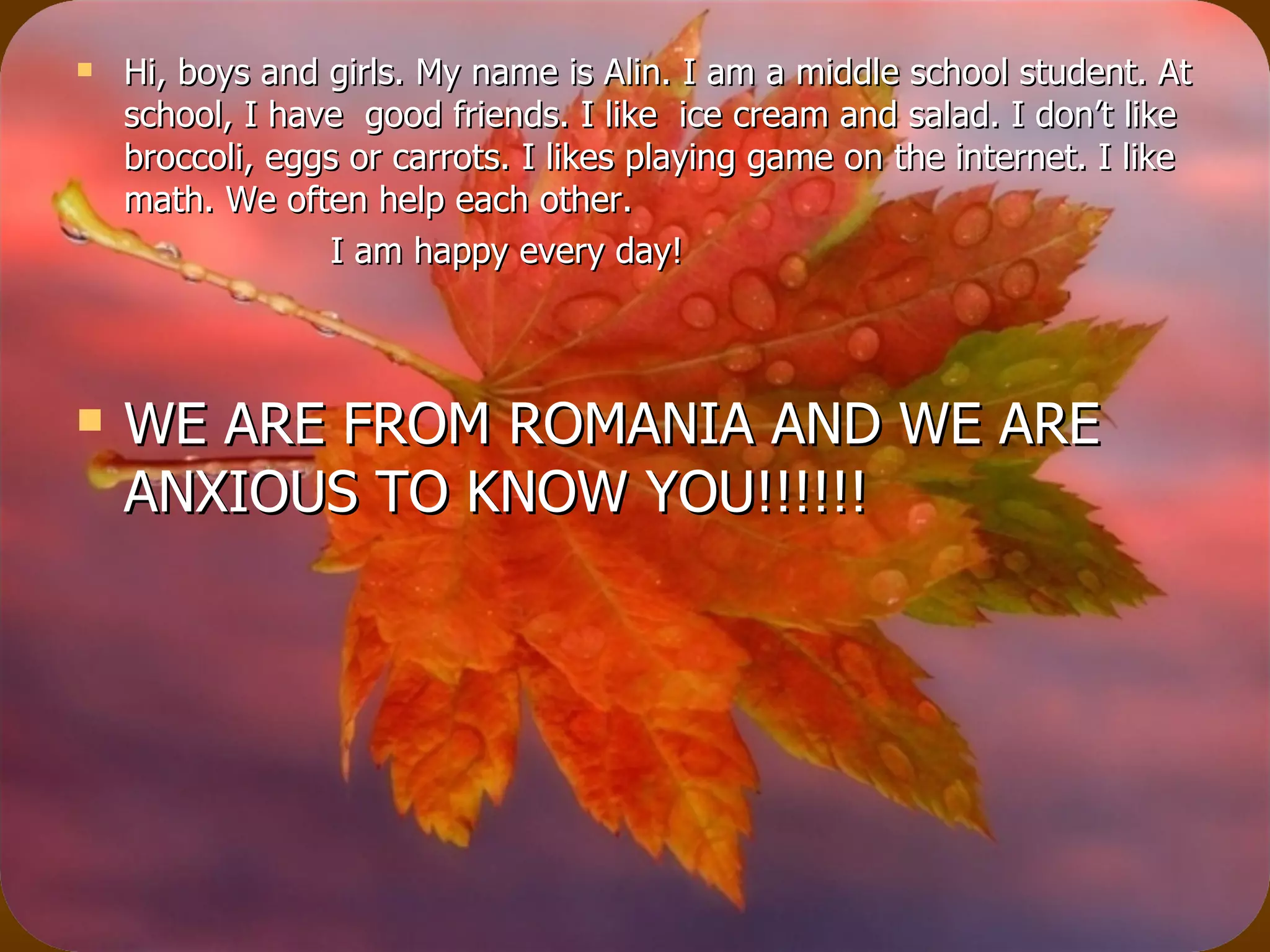 Hi, boys and girls. My name is Alin. I am a middle school student. At school, I have  good friends. I like  ice cream and salad. I don’t like broccoli, eggs or carrots. I likes playing game on the internet. I like math. We often help each other. I am happy every day! WE ARE FROM ROMANIA AND WE ARE ANXIOUS TO KNOW YOU!!!!!! 