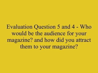 Evaluation Question 5 and 4 - Who would be the audience for your magazine? and how did you attract them to your magazine? 