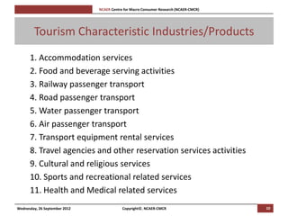 [Pi   NCAER Centre for Macro Consumer Research (NCAER-CMCR)h




        Tourism Characteristic Industries/Products
      1. Accommodation services
      2. Food and beverage serving activities
      3. Railway passenger transport
      4. Road passenger transport
      5. Water passenger transport
      6. Air passenger transport
      7. Transport equipment rental services
      8. Travel agencies and other reservation services activities
      9. Cultural and religious services
      10. Sports and recreational related services
      11. Health and Medical related services
Wednesday, 26 September 2012                     Copyright©, NCAER-CMCR                       10
 
