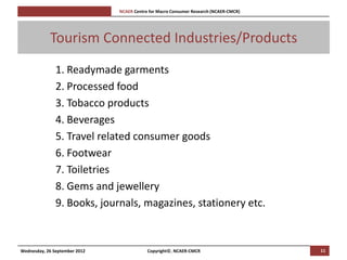 [Pi   NCAER Centre for Macro Consumer Research (NCAER-CMCR)h




            Tourism Connected Industries/Products
               1. Readymade garments
               2. Processed food
               3. Tobacco products
               4. Beverages
               5. Travel related consumer goods
               6. Footwear
               7. Toiletries
               8. Gems and jewellery
               9. Books, journals, magazines, stationery etc.


Wednesday, 26 September 2012                     Copyright©, NCAER-CMCR                       11
 