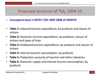 [Pi   NCAER Centre for Macro Consumer Research (NCAER-CMCR)h




                  Proposed structure of TSA, 2009-10
– Conceptual basis is WTO’s TSA: RMF 2008 of UNWTO

• Table 1: Inbound tourism expenditure, by products and classes of
  visitors
• Table 2: Domestic tourism expenditure, by products, classes of
  visitors and types of trips
• Table 3: Outbound tourism expenditure, by products and classes of
  visitors
• Table 4: Internal tourism consumption, by products
• Table 5: Production accounts of tourism and other industries
• Table 6: Domestic supply and internal tourism consumption, by
  products

Wednesday, 26 September 2012                     Copyright©, NCAER-CMCR                       12
 