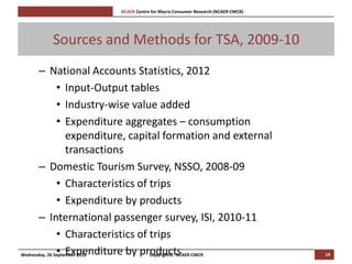 [Pi   NCAER Centre for Macro Consumer Research (NCAER-CMCR)h




       Sources and Methods for TSA, 2009-10
       – National Accounts Statistics, 2012
               • Input-Output tables
               • Industry-wise value added
               • Expenditure aggregates – consumption
                   expenditure, capital formation and external
                   transactions
       – Domestic Tourism Survey, NSSO, 2008-09
               • Characteristics of trips
               • Expenditure by products
       – International passenger survey, ISI, 2010-11
               • Characteristics of trips
               • Expenditure by products
Wednesday, 26 September 2012        Copyright©, NCAER-CMCR                            14
 