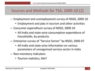 [Pi   NCAER Centre for Macro Consumer Research (NCAER-CMCR)h




         Sources and Methods for TSA, 2009-10 (2)
       – Employment and unemployment survey of NSSO, 2009-10
          • Employment and jobs in tourism and other activities
       – Consumer expenditure survey of NSSO, 2009-10
          • All-India and state-wise consumption expenditure of
            households, by products
       – Enterprise survey of “Service Sector” by NSSO, 2006-07
          • All-India and state-wise information on various
            parameters of unorganised service sector in India
       – Non-monetary indicators
          • Tourism statistics, MoT


Wednesday, 26 September 2012                     Copyright©, NCAER-CMCR                       15
 