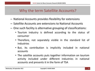 [Pi   NCAER Centre for Macro Consumer Research (NCAER-CMCR)h




                     Why the term Satellite Accounts?
       – National Accounts provides flexibility for extensions
       – Satellite Accounts are extensions to National Accounts
       – One such facility is alternative grouping of classifications:
               • Tourism industry is defined according to the status of
                 consumer
               • Therefore, not separately visible in the standard list of
                 industries
               • But, its contribution is implicitly included in national
                 accounts
               • The satellite accounts puts together information on tourism
                 activity included under different industries in national
                 accounts and presents it in the form of TSA
Wednesday, 26 September 2012                     Copyright©, NCAER-CMCR                       3
 