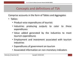 [Pi   NCAER Centre for Macro Consumer Research (NCAER-CMCR)h




                       Concepts and definitions of TSA
       Comprise accounts in the form of Tables and Aggregates
       • Tables:
          • Product-wise expenditures of tourists
          • Industries producing outputs to cater to these
            expenditures
          • Value added generated by the industries to meet
            tourism expenditures
          • Employment and investment associated with tourism
            industries
          • Expenditures of government on tourism
          • Associated information on non-monetary indicators
Wednesday, 26 September 2012                     Copyright©, NCAER-CMCR                       4
 