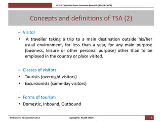 [Pi   NCAER Centre for Macro Consumer Research (NCAER-CMCR)h




                  Concepts and definitions of TSA (2)
       – Visitor
       • A traveller taking a trip to a main destination outside his/her
          usual environment, for less than a year, for any main purpose
          (business, leisure or other personal purpose) other than to be
          employed in the country or place visited.

       – Classes of visitors
       • Tourists (overnight visitors)
       • Excursionists (same-day visitors)

       – Forms of tourism
       • Domestic, Inbound, Outbound

Wednesday, 26 September 2012                     Copyright©, NCAER-CMCR                       6
 