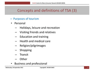 [Pi   NCAER Centre for Macro Consumer Research (NCAER-CMCR)h




                  Concepts and definitions of TSA (3)
       – Purposes of tourism
       • Personal
          – Holidays, leisure and recreation
          – Visiting friends and relatives
          – Education and training
          – Health and medical care
          – Religion/pilgrimages
          – Shopping
          – Transit
          – Other
       • Business and professional
Wednesday, 26 September 2012                     Copyright©, NCAER-CMCR                       7
 