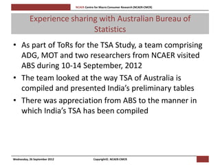 [Pi   NCAER Centre for Macro Consumer Research (NCAER-CMCR)h



           Experience sharing with Australian Bureau of
                            Statistics
• As part of ToRs for the TSA Study, a team comprising
  ADG, MOT and two researchers from NCAER visited
  ABS during 10-14 September, 2012
• The team looked at the way TSA of Australia is
  compiled and presented India’s preliminary tables
• There was appreciation from ABS to the manner in
  which India’s TSA has been compiled




Wednesday, 26 September 2012                     Copyright©, NCAER-CMCR
 