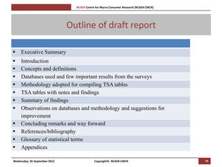 [Pi   NCAER Centre for Macro Consumer Research (NCAER-CMCR)h




                               Outline of draft report

    Executive Summary
    Introduction
    Concepts and definitions
    Databases used and few important results from the surveys
    Methodology adopted for compiling TSA tables
    TSA tables with notes and findings
    Summary of findings
    Observations on databases and methodology and suggestions for
     improvement
    Concluding remarks and way forward
    References/bibliography
    Glossary of statistical terms
    Appendices

Wednesday, 26 September 2012                      Copyright©, NCAER-CMCR                       76
 