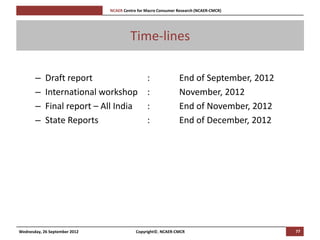 [Pi   NCAER Centre for Macro Consumer Research (NCAER-CMCR)h




                                              Time-lines

       –    Draft report                              :              End of September, 2012
       –    International workshop                    :              November, 2012
       –    Final report – All India                  :              End of November, 2012
       –    State Reports                             :              End of December, 2012




Wednesday, 26 September 2012                     Copyright©, NCAER-CMCR                       77
 