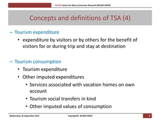 [Pi   NCAER Centre for Macro Consumer Research (NCAER-CMCR)h




                  Concepts and definitions of TSA (4)
– Tourism expenditure
   • expenditure by visitors or by others for the benefit of
     visitors for or during trip and stay at destination

– Tourism consumption
   • Tourism expenditure
   • Other imputed expenditures
       • Services associated with vacation homes on own
         account
       • Tourism social transfers in kind
       • Other imputed values of consumption
Wednesday, 26 September 2012                     Copyright©, NCAER-CMCR                       8
 