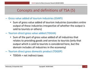[Pi   NCAER Centre for Macro Consumer Research (NCAER-CMCR)h




                  Concepts and definitions of TSA (5)
– Gross value added of tourism industries (GVATI)
   • Sum of gross value added of tourism industries (considers entire
      output of these industries irrespective of whether the output is
      sold to tourists or others)
– Tourism direct gross value added (TDGVA)
   • Sum of the part of gross value added of all industries that
      relates to providing goods and services to tourists (only that
      output which is sold to tourists is considered here, but the
      domain includes all industries in the economy)
– Tourism direct gross domestic product (TDGDP)
   • TDGVA + net indirect taxes


Wednesday, 26 September 2012                     Copyright©, NCAER-CMCR                       9
 