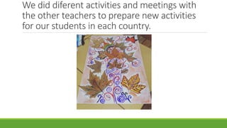 We did diferent activities and meetings with
the other teachers to prepare new activities
for our students in each country.
 