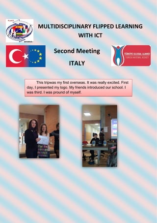 MULTIDISCIPLINARY FLIPPED LEARNING
WITH ICT
Second Meeting
ITALY
This tripwas my first overseas. It was really excited. First
day, I presented my logo. My friends introduced our school. I
was third. I was pround of myself.
 
