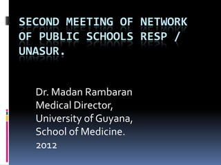 SECOND MEETING OF NETWORK
OF PUBLIC SCHOOLS RESP /
UNASUR.


  Dr. Madan Rambaran
  Medical Director,
  University of Guyana,
  School of Medicine.
  2012
 