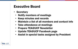 Executive Board
• Secretary
• Notify members of meetings
• Keep minutes and records
• Maintain a list of all members and contact info
• Take attendance at meetings
• Prepare TEA@UCF Newsletter
• Update TEA@UCF Facebook page
• Assist in special tasks assigned by President
 