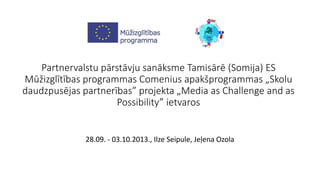 Partnervalstu pārstāvju sanāksme Tamisārē (Somija) ES 
Mūžizglītības programmas Comenius apakšprogrammas „Skolu 
daudzpusējas partnerības” projekta „Media as Challenge and as 
Possibility” ietvaros 
28.09. - 03.10.2013., Ilze Seipule, Jeļena Ozola 
 