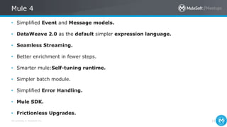 All contents © MuleSoft Inc.
Mule 4
19
• Simplified Event and Message models.
• DataWeave 2.0 as the default simpler expression language.
• Seamless Streaming.
• Better enrichment in fewer steps.
• Smarter mule:Self-tuning runtime.
• Simpler batch module.
• Simplified Error Handling.
• Mule SDK.
• Frictionless Upgrades.
 