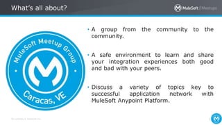 All contents © MuleSoft Inc.
What’s all about?
2
• A group from the community to the
community.
• A safe environment to learn and share
your integration experiences both good
and bad with your peers.
• Discuss a variety of topics key to
successful application network with
MuleSoft Anypoint Platform.
 