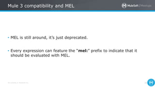 All contents © MuleSoft Inc.
Mule 3 compatibility and MEL
26
• MEL is still around, it’s just deprecated.
• Every expression can feature the “mel:” prefix to indicate that it
should be evaluated with MEL.
 