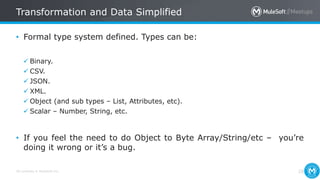 All contents © MuleSoft Inc.
Transformation and Data Simplified
28
• Formal type system defined. Types can be:
 Binary.
 CSV.
 JSON.
 XML.
 Object (and sub types – List, Attributes, etc).
 Scalar – Number, String, etc.
• If you feel the need to do Object to Byte Array/String/etc – you’re
doing it wrong or it’s a bug.
 