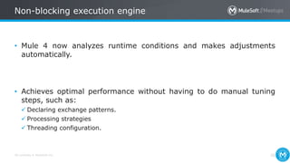 All contents © MuleSoft Inc.
Non-blocking execution engine
36
• Mule 4 now analyzes runtime conditions and makes adjustments
automatically.
• Achieves optimal performance without having to do manual tuning
steps, such as:
 Declaring exchange patterns.
 Processing strategies
 Threading configuration.
 