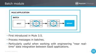 All contents © MuleSoft Inc.
Batch module
38
• First introduced in Mule 3.5.
• Process messages in batches.
• Particularly useful when working with engineering “near real-
time” data integration between SaaS applications.
 