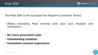 All contents © MuleSoft Inc.
Mule SDK
46
The Mule SDK is the successor for Anypoint Connector Devkit.
• Allows extending Mule runtime with your own modules and
connectors.
• No more generated code
• Classloading isolation
• Consistent connect experience
 