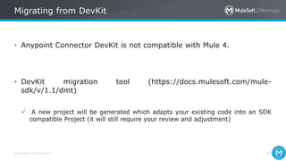 All contents © MuleSoft Inc.
Migrating from DevKit
47
• Anypoint Connector DevKit is not compatible with Mule 4.
• DevKit migration tool (https://docs.mulesoft.com/mule-
sdk/v/1.1/dmt)
 A new project will be generated which adapts your existing code into an SDK
compatible Project (it will still require your review and adjustment)
 