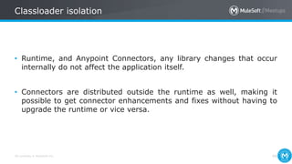 All contents © MuleSoft Inc.
Classloader isolation
49
• Runtime, and Anypoint Connectors, any library changes that occur
internally do not affect the application itself.
• Connectors are distributed outside the runtime as well, making it
possible to get connector enhancements and fixes without having to
upgrade the runtime or vice versa.
 