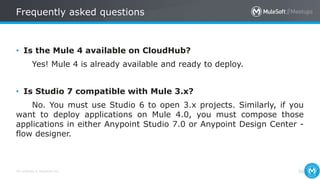 All contents © MuleSoft Inc.
Frequently asked questions
50
• Is the Mule 4 available on CloudHub?
Yes! Mule 4 is already available and ready to deploy.
• Is Studio 7 compatible with Mule 3.x?
No. You must use Studio 6 to open 3.x projects. Similarly, if you
want to deploy applications on Mule 4.0, you must compose those
applications in either Anypoint Studio 7.0 or Anypoint Design Center -
flow designer.
 