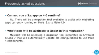 All contents © MuleSoft Inc.
Frequently asked questions
51
• Can you run a 3.x app on 4.0 runtime?
No. There will be a migration tool available to assist with migrating
apps currently running on Mule 3.x to Mule 4.0.
• What tools will be available to assist in this migration?
Mulesoft will be releasing a migration tool integrated in Anypoint
Studio 7 that will automatically update old configurations to use Mule
4 components.
 