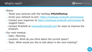 All contents © MuleSoft Inc.
What’s next?
53
• Share:
– Tweet your pictures with the hashtag #MuleMeetup
– Invite your network to join: https://meetups.mulesoft.com/caracas
– Contact your organizer at https://meetups.mulesoft.com/caracas to
suggest topics .
– Contact MuleSoft at meetup@mulesoft.com for ways to improve the
program.
• Our next meetup:
– Date: Planning…
– Location: What do you think about the current space?
– Topic: What would you like to talk about in the next meeting?
 
