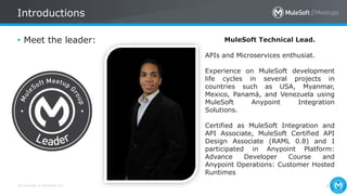 All contents © MuleSoft Inc.
Introductions
6
• Meet the leader: MuleSoft Technical Lead.
APIs and Microservices enthusiat.
Experience on MuleSoft development
life cycles in several projects in
countries such as USA, Myanmar,
Mexico, Panamá, and Venezuela using
MuleSoft Anypoint Integration
Solutions.
Certified as MuleSoft Integration and
API Associate, MuleSoft Certified API
Design Associate (RAML 0.8) and I
participated in Anypoint Platform:
Advance Developer Course and
Anypoint Operations: Customer Hosted
Runtimes
 