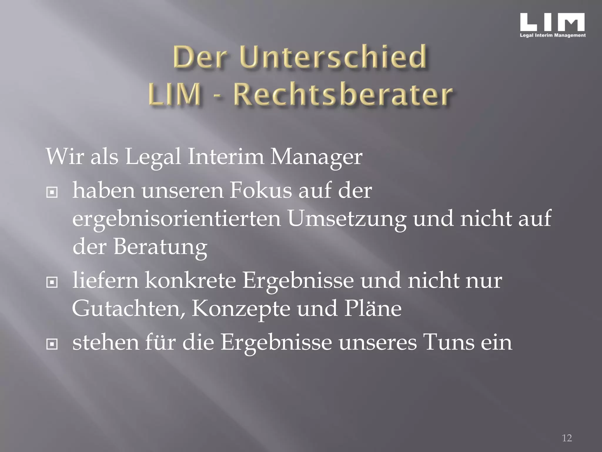 Wir als Legal Interim Manager
 haben unseren Fokus auf der
ergebnisorientierten Umsetzung und nicht auf
der Beratung
 liefern konkrete Ergebnisse und nicht nur
Gutachten, Konzepte und Pläne
 stehen für die Ergebnisse unseres Tuns ein
12
 