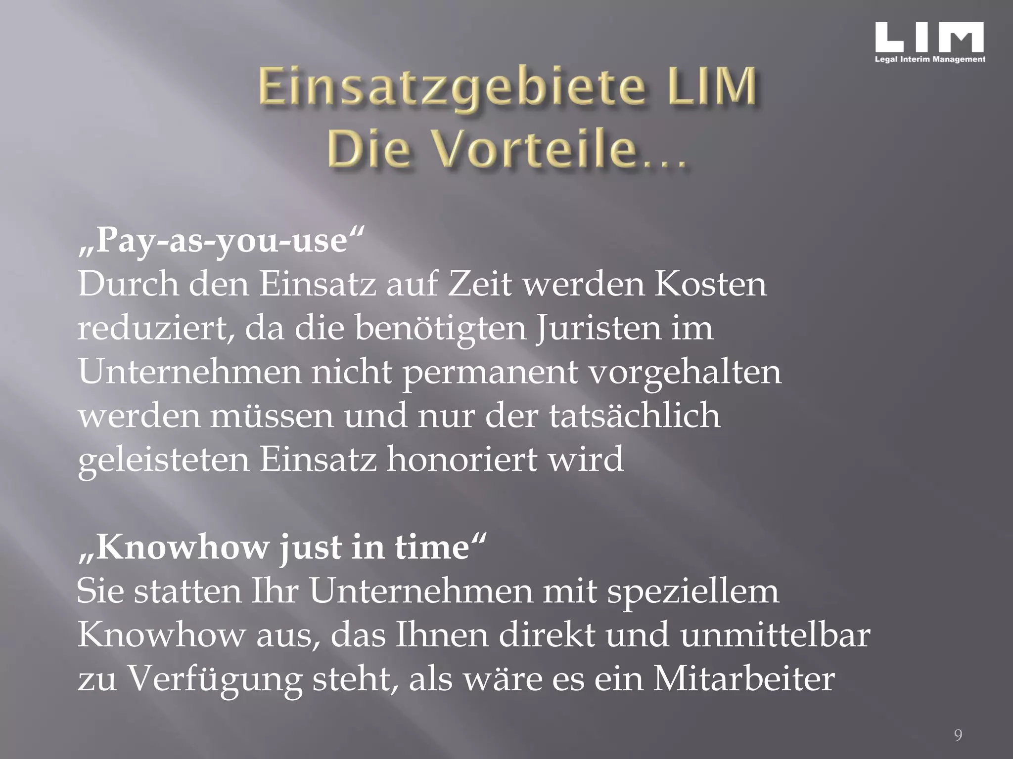 „Pay-as-you-use“
Durch den Einsatz auf Zeit werden Kosten
reduziert, da die benötigten Juristen im
Unternehmen nicht permanent vorgehalten
werden müssen und nur der tatsächlich
geleisteten Einsatz honoriert wird
„Knowhow just in time“
Sie statten Ihr Unternehmen mit speziellem
Knowhow aus, das Ihnen direkt und unmittelbar
zu Verfügung steht, als wäre es ein Mitarbeiter
9
 