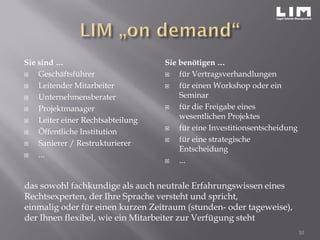 Sie sind …
 Geschäftsführer
 Leitender Mitarbeiter
 Unternehmensberater
 Projektmanager
 Leiter einer Rechtsabteilung
 Öffentliche Institution
 Sanierer / Restrukturierer
 ...
Sie benötigen …
 für Vertragsverhandlungen
 für einen Workshop oder ein
Seminar
 für die Freigabe eines
wesentlichen Projektes
 für eine Investitionsentscheidung
 für eine strategische
Entscheidung
 ...
10
das sowohl fachkundige als auch neutrale Erfahrungswissen eines
Rechtsexperten, der Ihre Sprache versteht und spricht,
einmalig oder für einen kurzen Zeitraum (stunden- oder tageweise),
der Ihnen flexibel, wie ein Mitarbeiter zur Verfügung steht
 