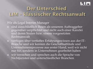 Wir als Legal Interim Manager
 sind ausschließlich Ihnen als unserem Auftraggeber
gegenüber verpflichtet und nicht auch einer Kanzlei
und deren Sozien bzw. einem vorgesetzten
Rechtsanwalt
 verfügen über vertieftes Erfahrungswissen aus der IT-
Branche und wir kennen die Geschäftsabläufe und
Unternehmensprozesse aus erster Hand, weil wir nicht
nur für, sondern in Unternehmen gearbeitet haben
 wir verstehen und sprechen auch die Sprache von
Nichtjuristen und unterschiedlicher Branchen
11
 
