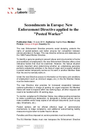 Secondments in Europe: New
Enforcement Directive applied to the
"Posted Worker"
Publication Date: 10 June 2014 | Author(s): Sophie Maes Member
Firm(s): Claeys & Engels Country: EU
The new Enforcement Directive prevents social dumping, protects the
rights of posted workers and better ensures fair competition between
service providers in Europe. This new directive enforces and elaborates on
the 1996 Posted Worker Directive.
To identify a genuine posting to prevent abuse and circumvention of terms
and conditions of employment, the new Enforcement Directive offers a few
indicative factors that must be examined. However, the factual situation
remains important when determining whether an undertaking genuinely
performs substantial activities in the state of origin and to assess whether
a posted worker temporarily carries out his work in another Member State
than the one he normally works in.
Under the new Directive access to information on the terms and conditions
of employment (such as minimum wages, etc.) in the EU Member States
must be made easier.
The new Directive also provides for increased cooperation between
national authorities in charge of posting: for urgent enquiries EU Member
States will need to respond within two working days, all other requests will
need to be handled within 25 working days.
To monitor compliance EU Member States may oblige posting companies
to make a preliminary declaration, to designate a contact person and to
make available and/or keep copies of all relevant documents (such as pay
slips, timesheets, etc.).
Posted workers will be offered effective legal or administrative
mechanisms to lodge complaints, and additional subcontracting liability
measures may be taken to tackle fraud or abuse.
Penalties and fines imposed on service providers must be enforced.
The EU Member States must now transpose the Enforcement Directive
 