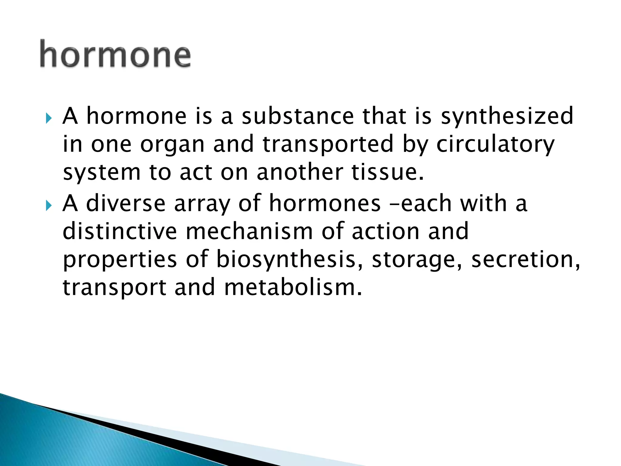  A hormone is a substance that is synthesized
in one organ and transported by circulatory
system to act on another tissue.
 A diverse array of hormones –each with a
distinctive mechanism of action and
properties of biosynthesis, storage, secretion,
transport and metabolism.
 