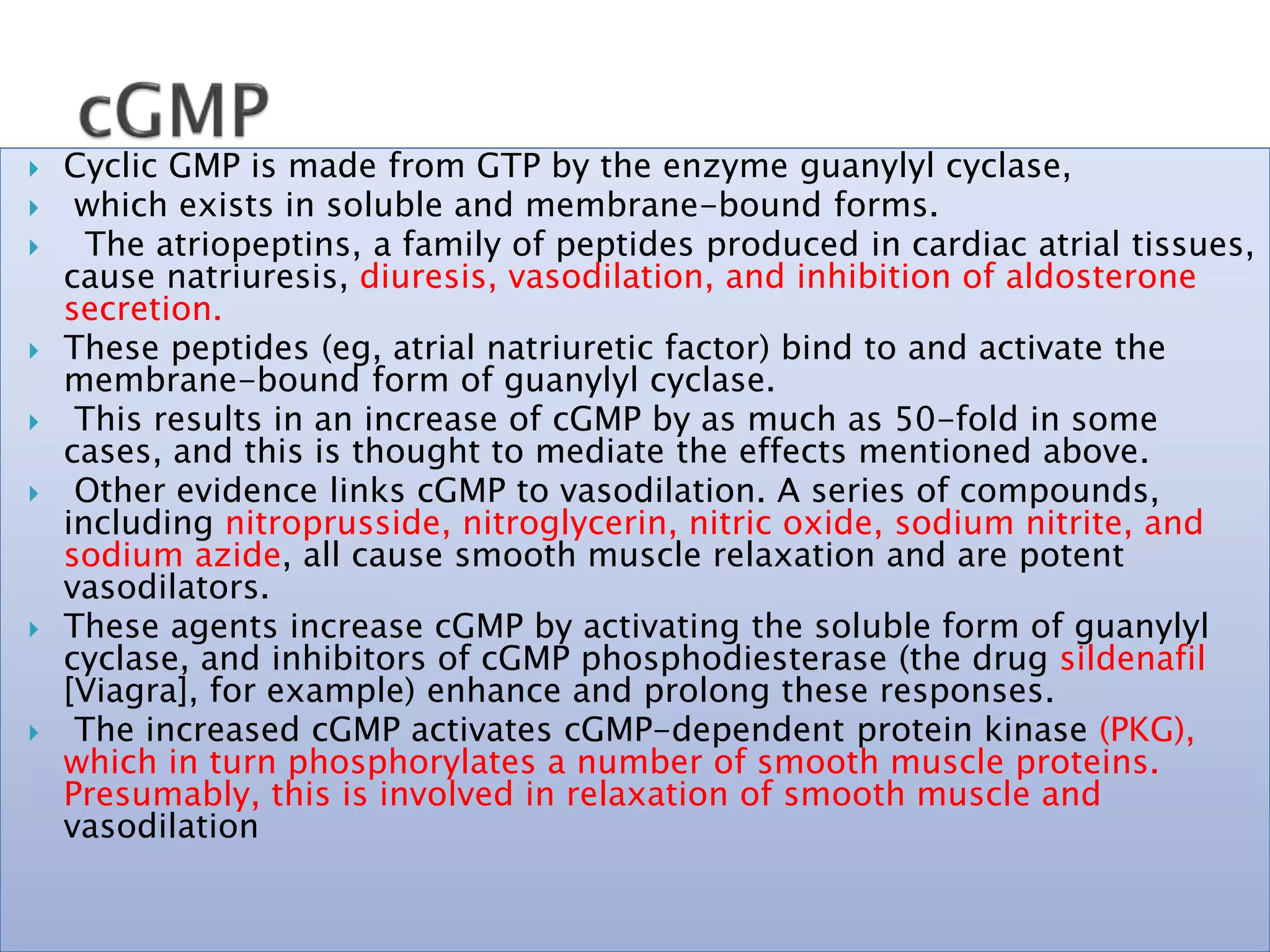  Cyclic GMP is made from GTP by the enzyme guanylyl cyclase,
 which exists in soluble and membrane-bound forms.
 The atriopeptins, a family of peptides produced in cardiac atrial tissues,
cause natriuresis, diuresis, vasodilation, and inhibition of aldosterone
secretion.
 These peptides (eg, atrial natriuretic factor) bind to and activate the
membrane-bound form of guanylyl cyclase.
 This results in an increase of cGMP by as much as 50-fold in some
cases, and this is thought to mediate the effects mentioned above.
 Other evidence links cGMP to vasodilation. A series of compounds,
including nitroprusside, nitroglycerin, nitric oxide, sodium nitrite, and
sodium azide, all cause smooth muscle relaxation and are potent
vasodilators.
 These agents increase cGMP by activating the soluble form of guanylyl
cyclase, and inhibitors of cGMP phosphodiesterase (the drug sildenafil
[Viagra], for example) enhance and prolong these responses.
 The increased cGMP activates cGMP-dependent protein kinase (PKG),
which in turn phosphorylates a number of smooth muscle proteins.
Presumably, this is involved in relaxation of smooth muscle and
vasodilation
 