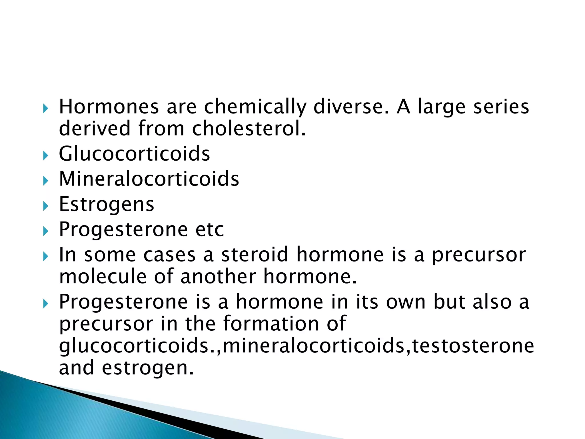  Hormones are chemically diverse. A large series
derived from cholesterol.
 Glucocorticoids
 Mineralocorticoids
 Estrogens
 Progesterone etc
 In some cases a steroid hormone is a precursor
molecule of another hormone.
 Progesterone is a hormone in its own but also a
precursor in the formation of
glucocorticoids.,mineralocorticoids,testosterone
and estrogen.
 
