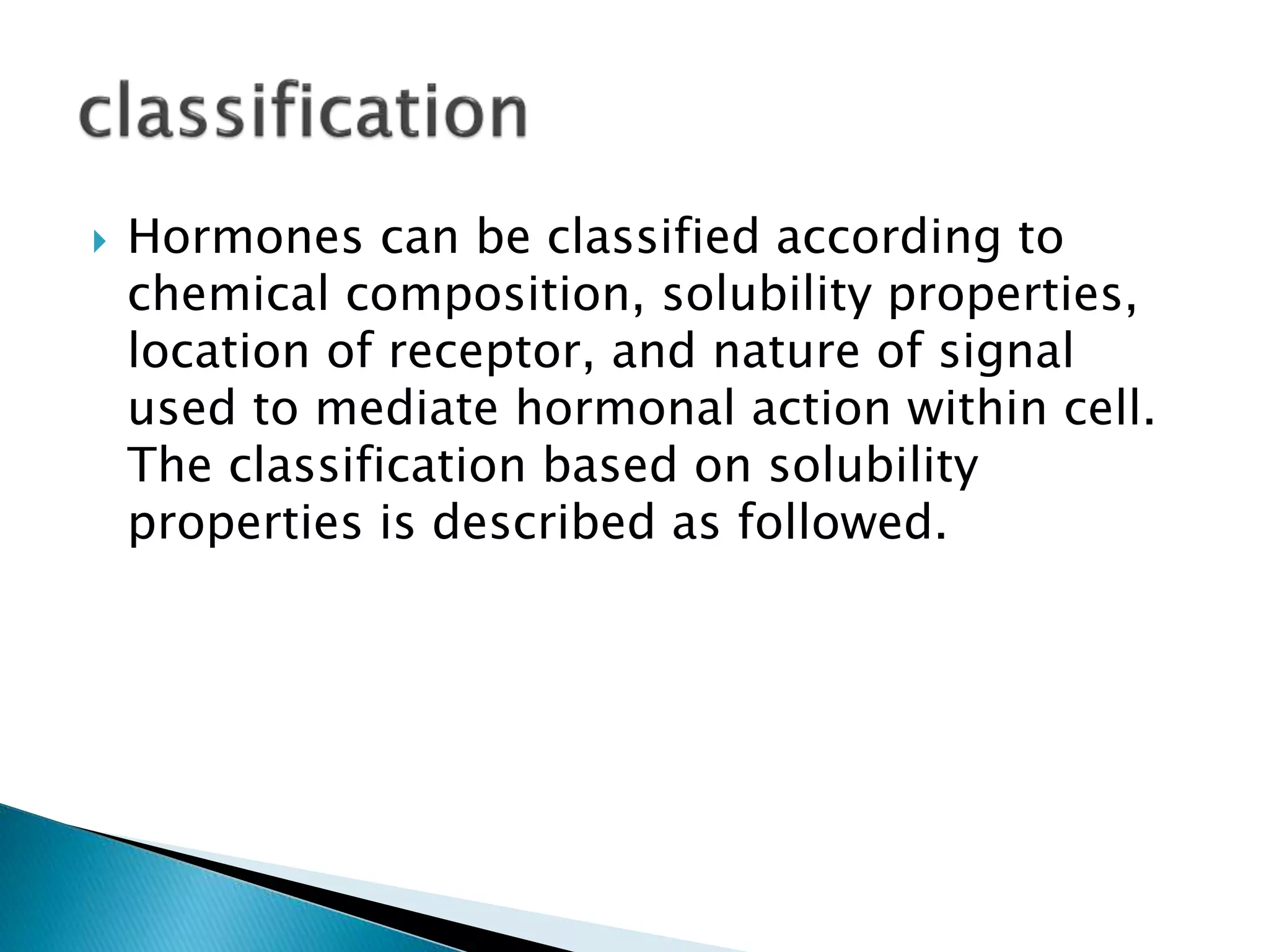  Hormones can be classified according to
chemical composition, solubility properties,
location of receptor, and nature of signal
used to mediate hormonal action within cell.
The classification based on solubility
properties is described as followed.
 