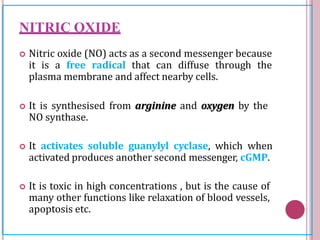 NITRIC OXIDE
 Nitric oxide (NO) acts as a second messenger because
it is a free radical that can diffuse through the
plasma membrane and affect nearby cells.
 It is synthesised from arginine and oxygen by the
NO synthase.
 It activates soluble guanylyl cyclase, which when
activated produces another second messenger, cGMP.
 It is toxic in high concentrations , but is the cause of
many other functions like relaxation of blood vessels,
apoptosis etc.
 
