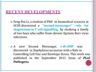 RECENT DEVELOPMENTS
 Feng-Yen Li, a student of PhD in biomedical sciences at
UCSF, discovered a "second-messenger" role for
magnesium in T cell signalling, by studying a family
of two boys who suffer from chronic Epstein-Barr virus
infections.
 A new Second Messenger, c-di-AMP was
discovered in Staphylococcus aureus with a Role in
Controlling Cell Size and Envelope Stress. This work was
published in the September 2011 Issue of PLoS
Pathogens.
 