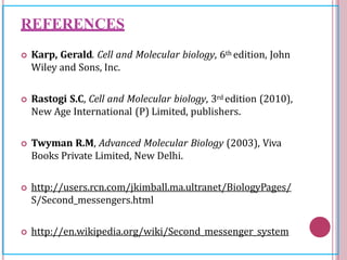 REFERENCES
 Karp, Gerald. Cell and Molecular biology, 6th edition, John
Wiley and Sons, Inc.
 Rastogi S.C, Cell and Molecular biology, 3rd edition (2010),
New Age International (P) Limited, publishers.
 Twyman R.M, Advanced Molecular Biology (2003), Viva
Books Private Limited, New Delhi.
 http://users.rcn.com/jkimball.ma.ultranet/BiologyPages/
S/Second_messengers.html
 http://en.wikipedia.org/wiki/Second_messenger_system
 