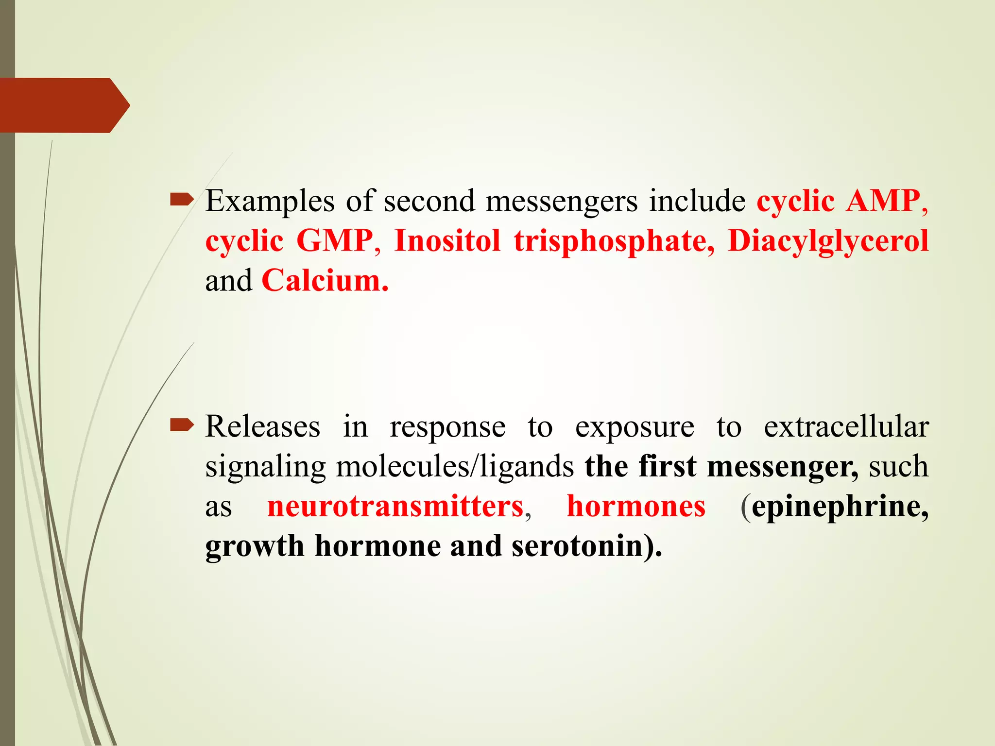  Examples of second messengers include cyclic AMP,
cyclic GMP, Inositol trisphosphate, Diacylglycerol
and Calcium.
 Releases in response to exposure to extracellular
signaling molecules/ligands the first messenger, such
as neurotransmitters, hormones (epinephrine,
growth hormone and serotonin).
 